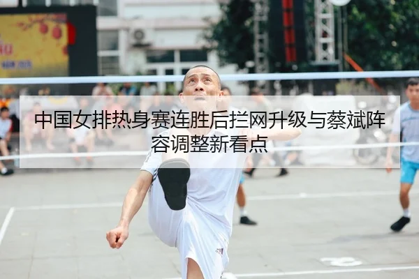 中国女排热身赛连胜后拦网升级与蔡斌阵容调整新看点