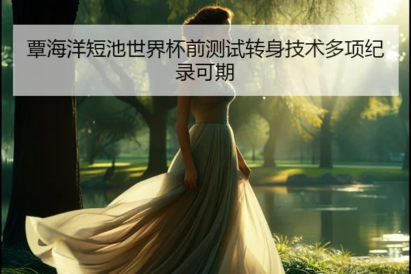 覃海洋短池世界杯前测试转身技术多项纪录可期